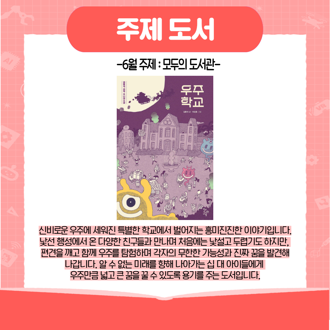 주제 도서 6월 주제 : 모두의 도서관 우주 학교 신비로운 우주에 세워진 특별한 학교에서 벌어지는 흥미진진한 이야기입니다. 낯선 행성에서 온 다양한 친구들과 만나며 처음에는 낯설고 두렵기도 하지만, 편견을 깨고 함께 우주를 탐험하며 각자의 무한한 가능성과 진짜 꿈을 발견해 나갑니다. 알 수 없는 미래를 향해 나아가는 십 대 아이들에게 우주만큼 넓고 큰 꿈을 꿀 수 있도록 용기를 주는 도서입니다. 